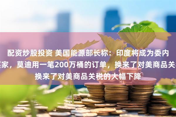 配资炒股投资 美国能源部长称：印度将成为委内瑞拉石油新买家，莫迪用一笔200万桶的订单，换来了对美商品关税的大幅下降