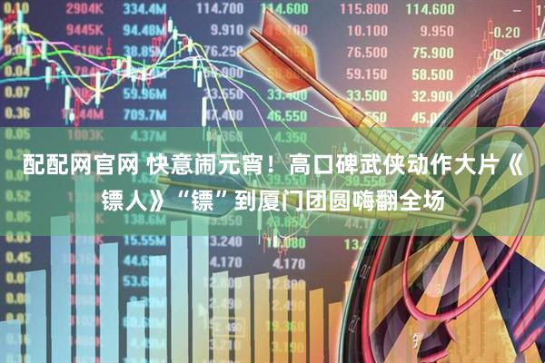 配配网官网 快意闹元宵！高口碑武侠动作大片《镖人》“镖”到厦门团圆嗨翻全场