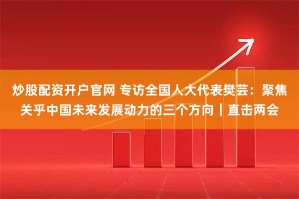 炒股配资开户官网 专访全国人大代表樊芸：聚焦关乎中国未来发展动力的三个方向｜直击两会