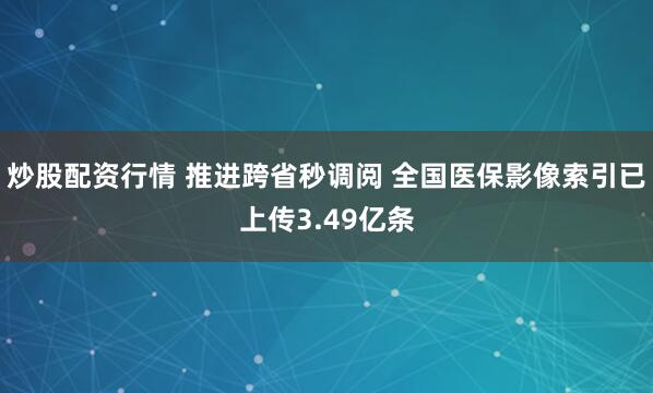 炒股配资行情 推进跨省秒调阅 全国医保影像索引已上传3.49亿条