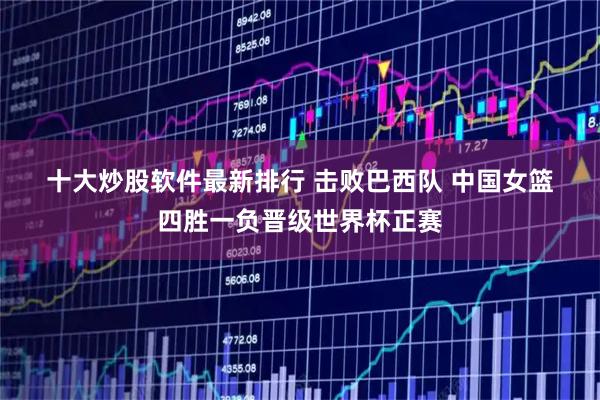 十大炒股软件最新排行 击败巴西队 中国女篮四胜一负晋级世界杯正赛