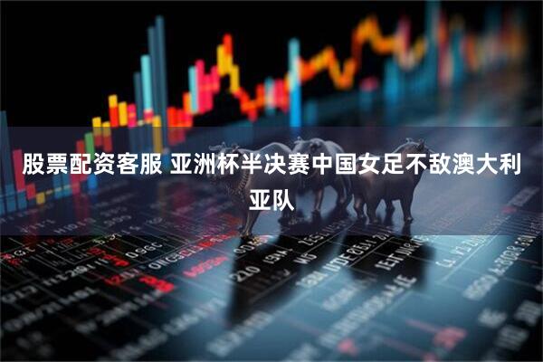股票配资客服 亚洲杯半决赛中国女足不敌澳大利亚队