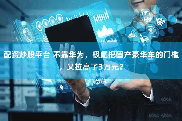 配资炒股平台 不靠华为，极氪把国产豪华车的门槛，又拉高了3万元？