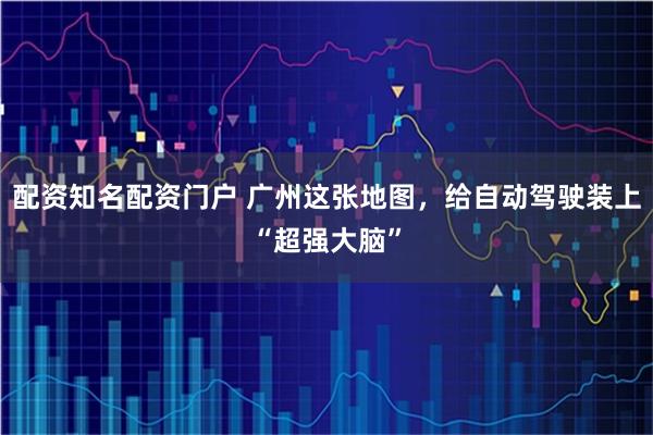 配资知名配资门户 广州这张地图，给自动驾驶装上“超强大脑”