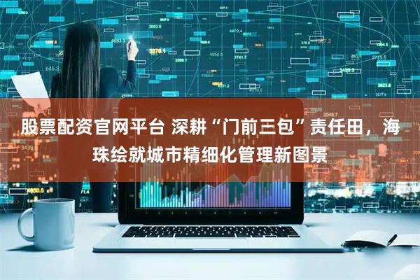 股票配资官网平台 深耕“门前三包”责任田，海珠绘就城市精细化管理新图景