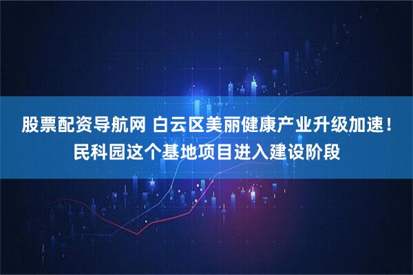 股票配资导航网 白云区美丽健康产业升级加速！民科园这个基地项目进入建设阶段