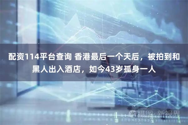 配资114平台查询 香港最后一个天后，被拍到和黑人出入酒店，如今43岁孤身一人