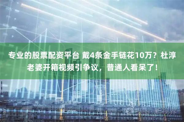 专业的股票配资平台 戴4条金手链花10万？杜淳老婆开箱视频引争议，普通人看呆了！