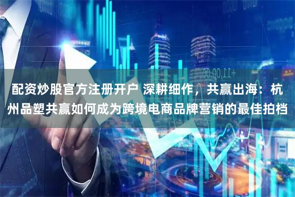 配资炒股官方注册开户 深耕细作，共赢出海：杭州品塑共赢如何成为跨境电商品牌营销的最佳拍档