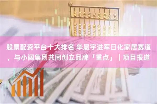 股票配资平台十大排名 华晨宇进军日化家居赛道，与小阔集团共同创立品牌「重点」｜项目报道