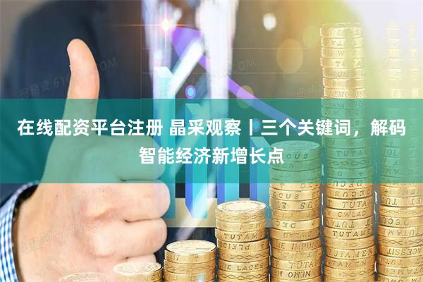 在线配资平台注册 晶采观察丨三个关键词，解码智能经济新增长点