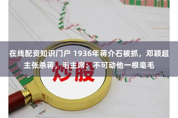 在线配资知识门户 1936年蒋介石被抓，邓颖超主张杀蒋，毛主席：不可动他一根毫毛