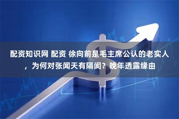 配资知识网 配资 徐向前是毛主席公认的老实人，为何对张闻天有隔阂？晚年透露缘由