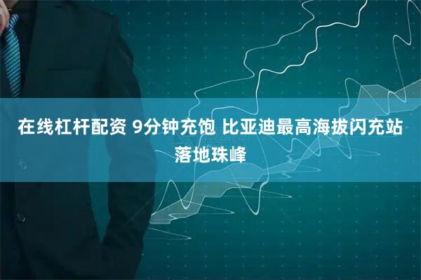 在线杠杆配资 9分钟充饱 比亚迪最高海拔闪充站落地珠峰
