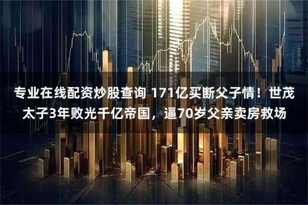 专业在线配资炒股查询 171亿买断父子情！世茂太子3年败光千亿帝国，逼70岁父亲卖房救场