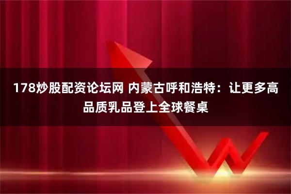 178炒股配资论坛网 内蒙古呼和浩特：让更多高品质乳品登上全球餐桌