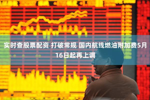 实时查股票配资 打破常规 国内航线燃油附加费5月16日起再上调