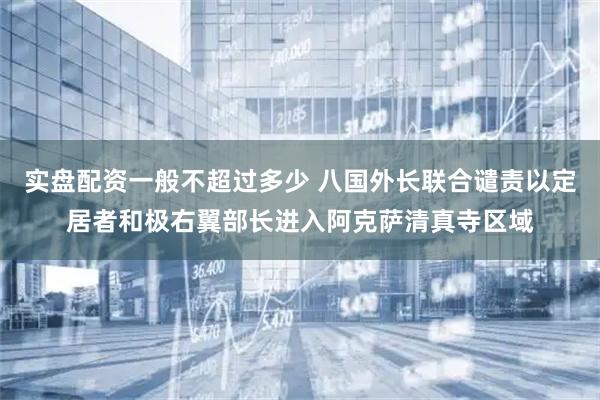 实盘配资一般不超过多少 八国外长联合谴责以定居者和极右翼部长进入阿克萨清真寺区域